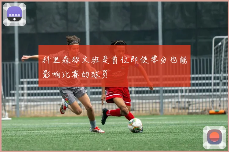 科里森称文班是首位即使零分也能影响比赛的球员
