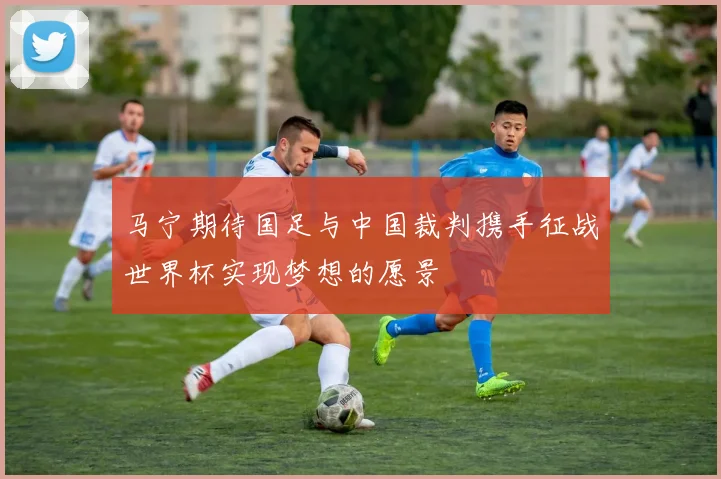 马宁期待国足与中国裁判携手征战世界杯实现梦想的愿景