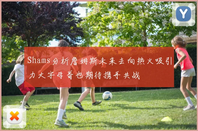 Shams分析詹姆斯未来去向热火吸引力大字母哥也期待携手共战