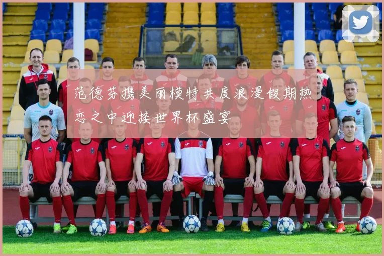 范德芬携美丽模特共度浪漫假期热恋之中迎接世界杯盛宴