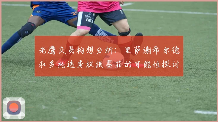 老鹰交易构想分析：里萨谢希尔德和多轮选秀权换墨菲的可能性探讨