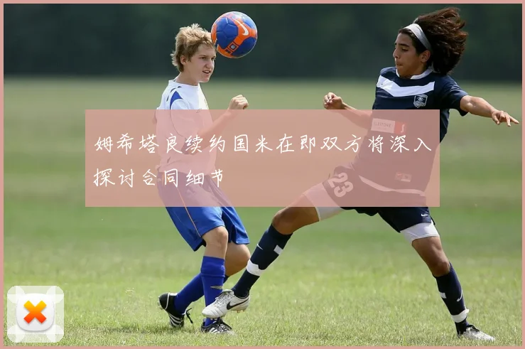 姆希塔良续约国米在即双方将深入探讨合同细节