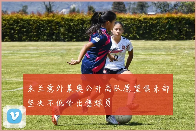 米兰意外莱奥公开离队愿望俱乐部坚决不低价出售球员