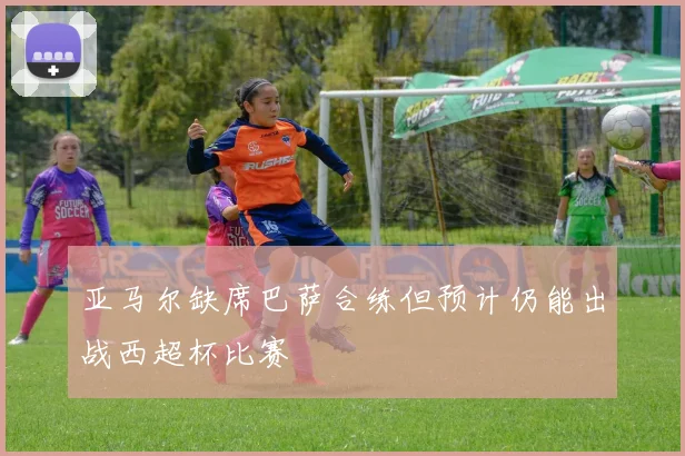 亚马尔缺席巴萨合练但预计仍能出战西超杯比赛