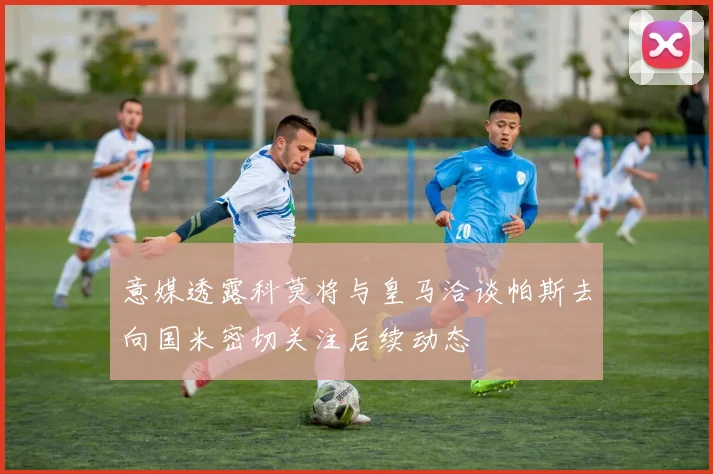 意媒透露科莫将与皇马洽谈帕斯去向国米密切关注后续动态
