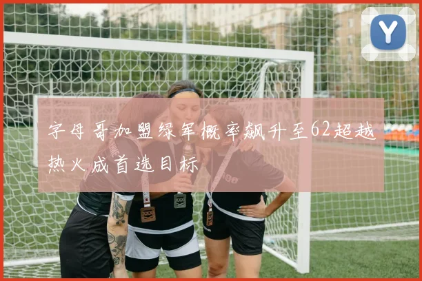 字母哥加盟绿军概率飙升至62超越热火成首选目标