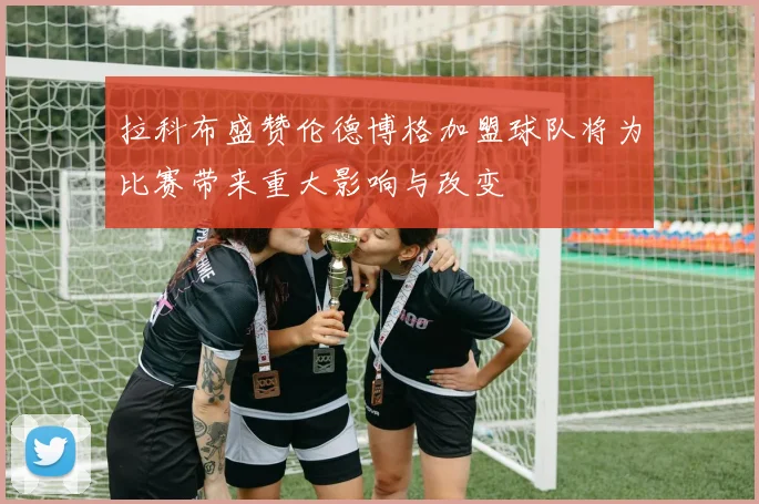 拉科布盛赞伦德博格加盟球队将为比赛带来重大影响与改变