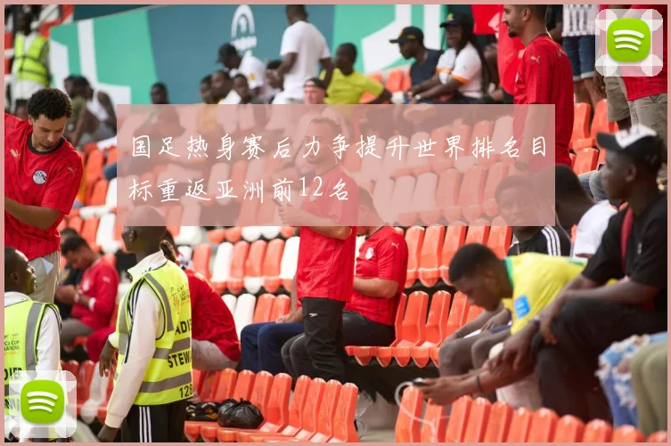 国足热身赛后力争提升世界排名目标重返亚洲前12名