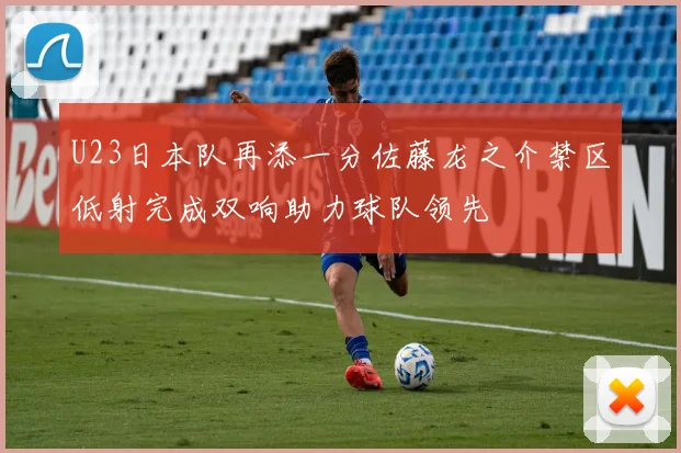 U23日本队再添一分佐藤龙之介禁区低射完成双响助力球队领先