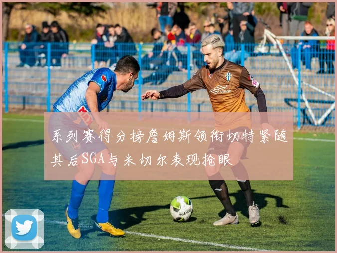 系列赛得分榜詹姆斯领衔切特紧随其后SGA与米切尔表现抢眼