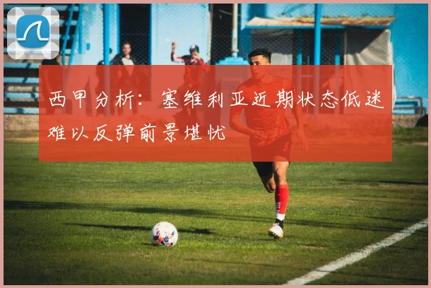 西甲分析：塞维利亚近期状态低迷难以反弹前景堪忧