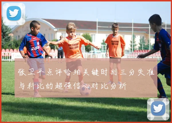 张卫平点评哈珀关键时刻三分失准与科比的超强信心对比分析
