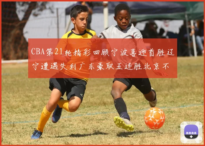 CBA第21轮精彩回顾宁波喜迎首胜辽宁遭遇失利广东豪取五连胜北京不敌天津江苏力克新疆
