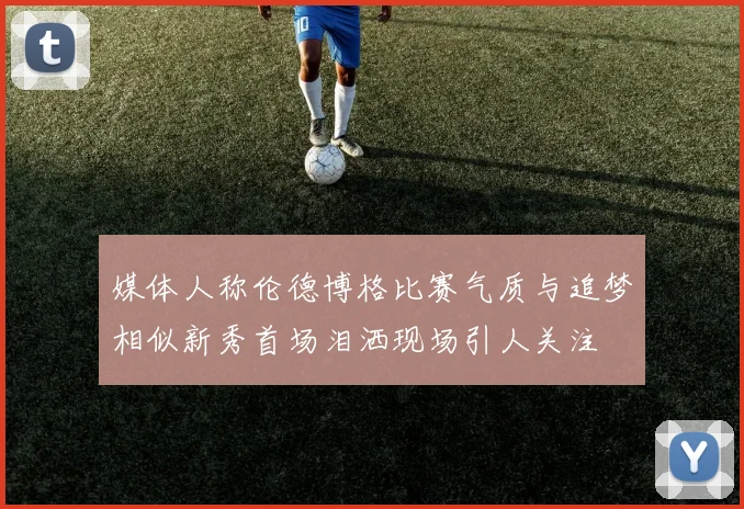 媒体人称伦德博格比赛气质与追梦相似新秀首场泪洒现场引人关注