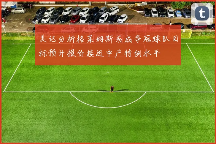 美记分析格莱姆斯或成争冠球队目标预计报价接近中产特例水平