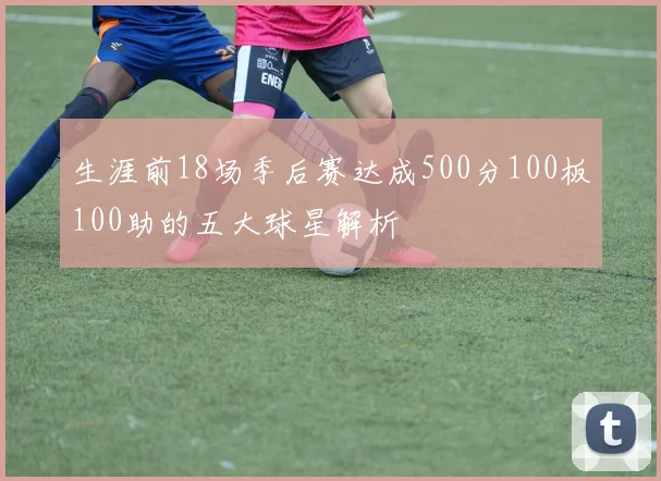 生涯前18场季后赛达成500分100板100助的五大球星解析