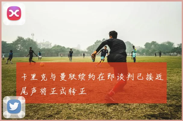卡里克与曼联续约在即谈判已接近尾声将正式转正