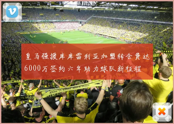 皇马强援库库雷利亚加盟转会费达6000万签约六年助力球队新征程