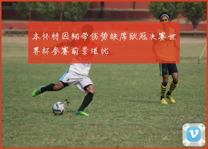 本怀特因韧带伤势缺席欧冠决赛世界杯参赛前景堪忧