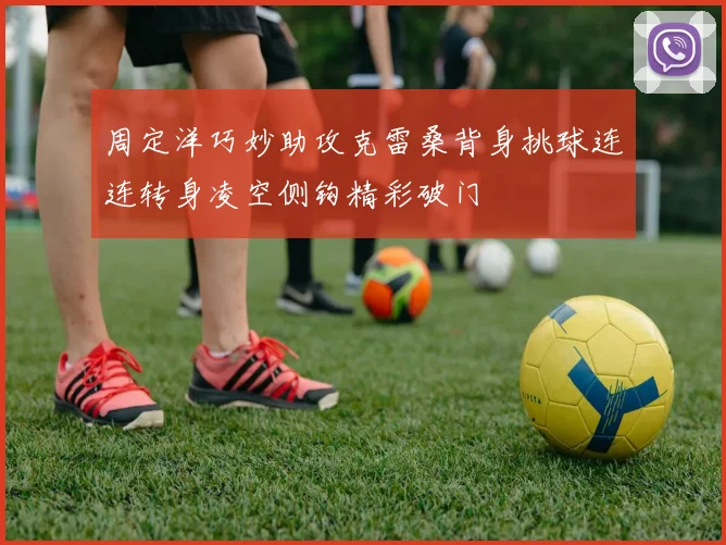 周定洋巧妙助攻克雷桑背身挑球连连转身凌空侧钩精彩破门