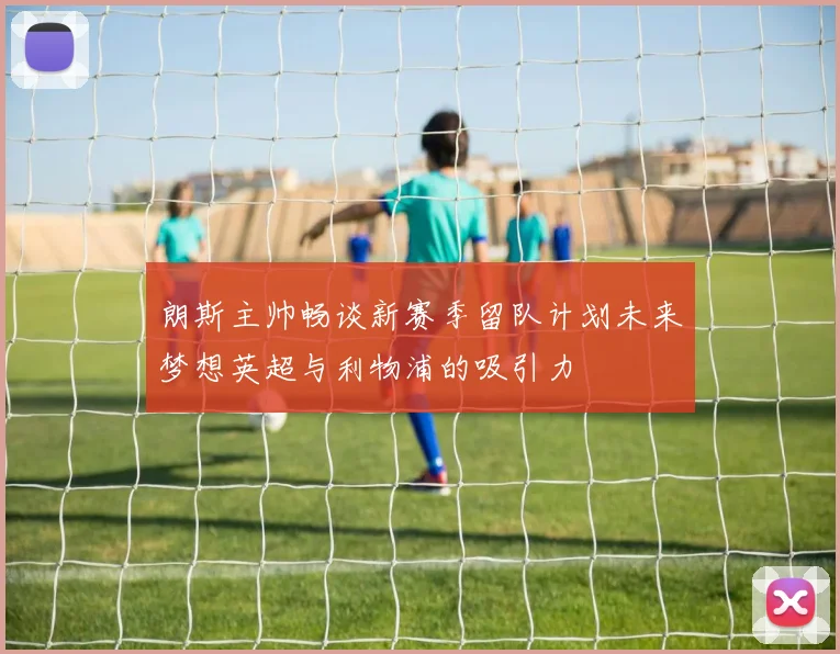 朗斯主帅畅谈新赛季留队计划未来梦想英超与利物浦的吸引力
