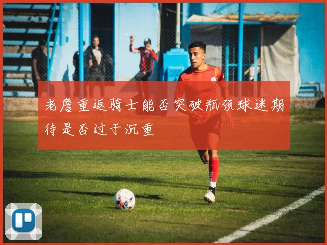 老詹重返骑士能否突破瓶颈球迷期待是否过于沉重