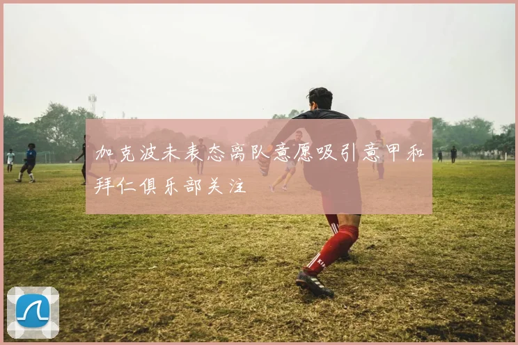 加克波未表态离队意愿吸引意甲和拜仁俱乐部关注