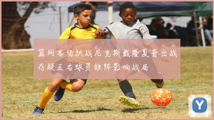 篮网客场挑战尼克斯戴隆夏普出战存疑五名球员缺阵影响战局